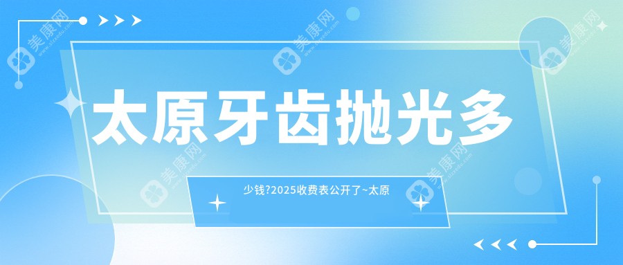 太原牙齿抛光多少钱?2025收费表公开了~太原牙齿抛光具体价格赶快看!