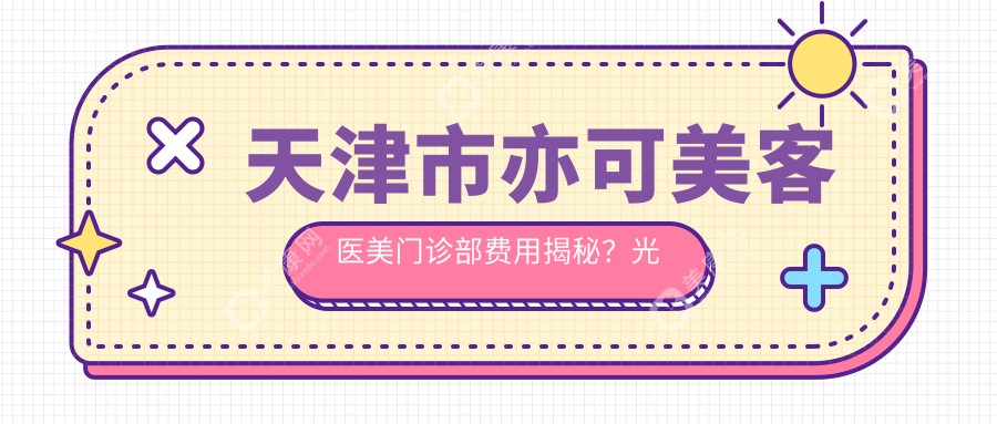 天津市亦可美客医美门诊部费用揭秘？光子嫩肤3K+ 水光针1K+ 热玛吉2W+