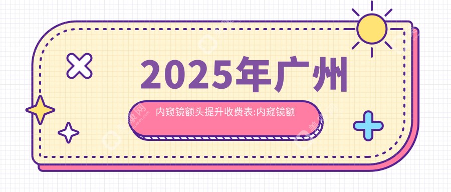 2025年广州内窥镜额头提升收费表:内窥镜额头提升4399+丰额头失败修复4.4千+自体脂肪填充丰额头8.2千+假体丰额头8千+