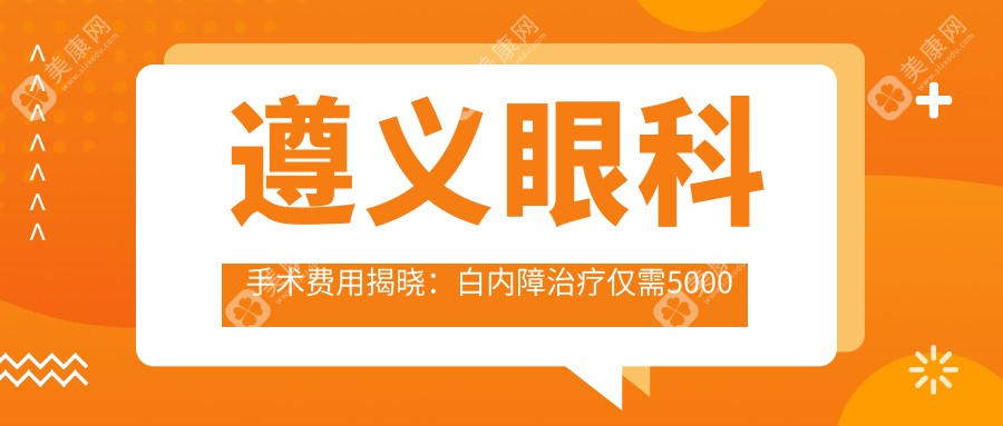 遵义眼科手术费用揭晓：白内障治疗仅需5000元起，专业可靠服务