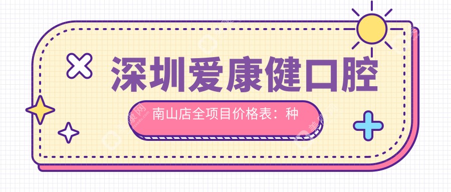 深圳爱康健口腔南山店全项目价格表：种植牙细致到全口方案+矫正优惠详列