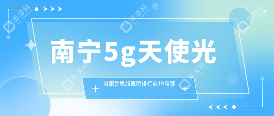 南宁5g天使光雕腹部吸脂医院排行前10有哪些南宁很好5g天使光雕腹部吸脂整形医院