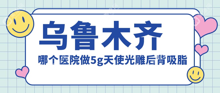 乌鲁木齐哪个医院做5g天使光雕后背吸脂好:5g天使光雕后背吸脂医院前10提前看