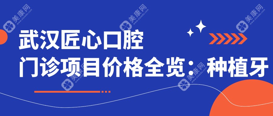 武汉匠心口腔门诊项目价格全览：种植牙等详列，费用透明实惠+