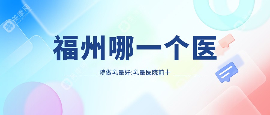福州哪一个医院做乳晕好:乳晕医院前十提前看