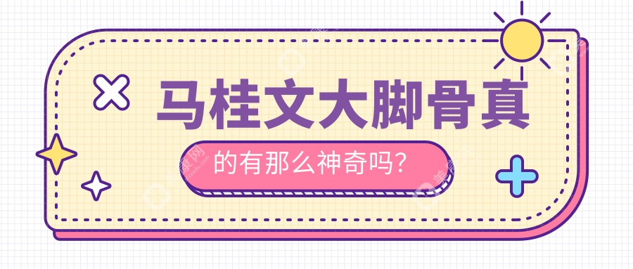 马桂文大脚骨真的有那么神奇吗?价格2万起真的超值,看马桂文医生口碑与技术深度解析！