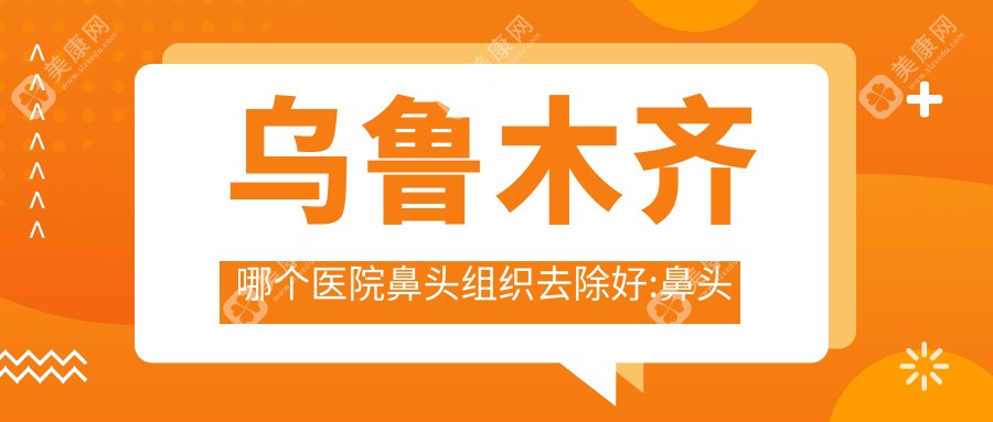 乌鲁木齐哪个医院鼻头组织去除好:鼻头组织去除医院top10名单发布