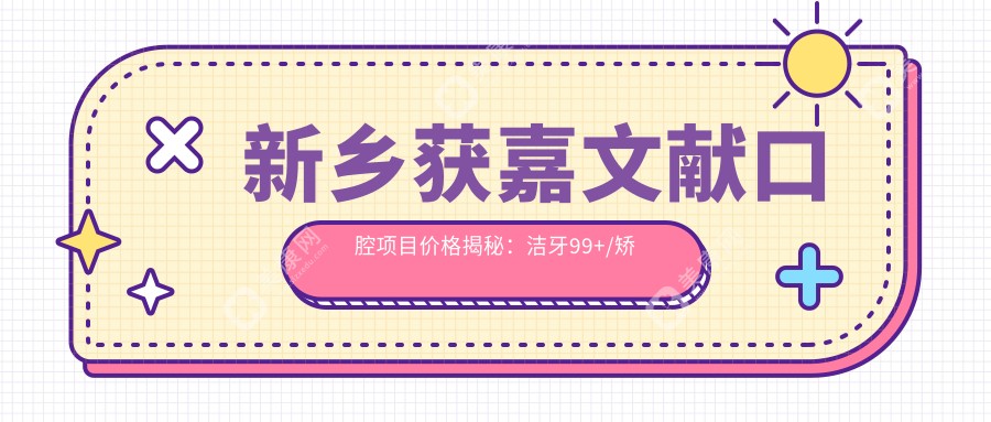 新乡获嘉文献口腔项目价格揭秘：洁牙99+/矫正6K+/种植1W+