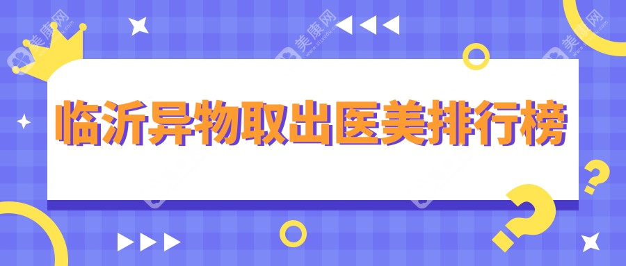 临沂异物取出哪家强？塑美整形、微整美容医院、兰山医疗美容诊所（永升医疗美容）前五排名揭晓