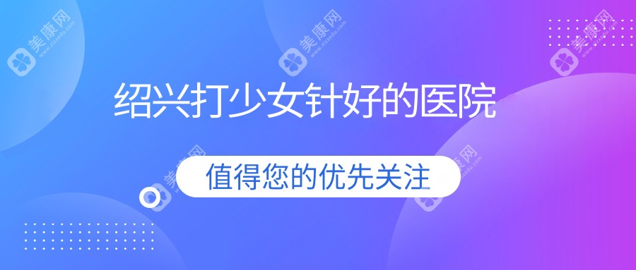 绍兴打少女针好的医院:金柯桥/维美/脸博士整形口碑/针剂/价格全测评