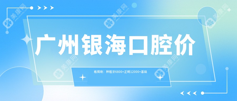广州银海口腔价格揭晓：种植牙6800+正畸12000+基础补牙300元起实惠详表