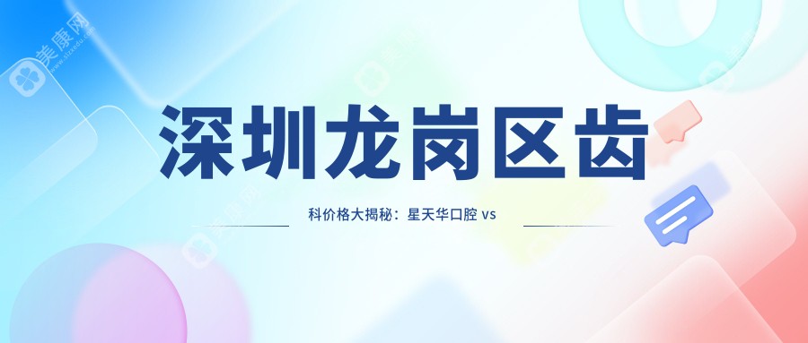 深圳龙岗区齿科价格大揭秘：星天华口腔 vs 元亨口腔 vs 刘瑞名口腔，哪家更实惠？