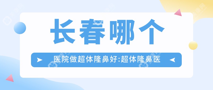 长春哪个医院做超体隆鼻好:超体隆鼻医院top10提前看