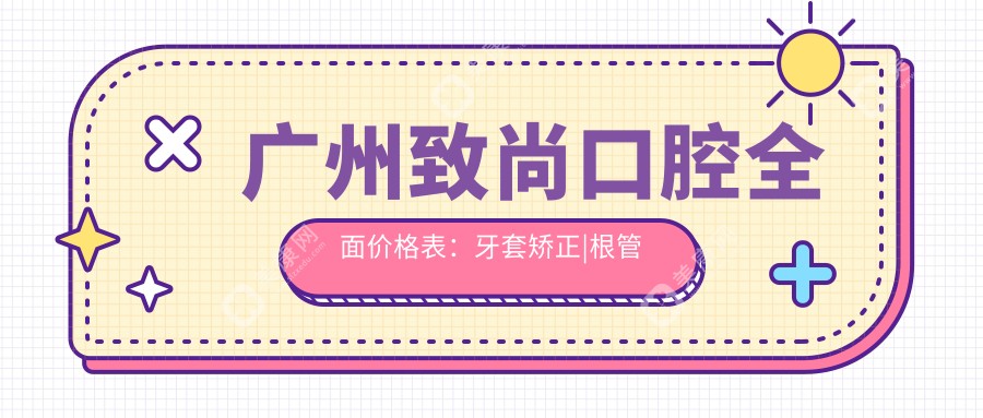 廣州致尚口腔全面價格表：牙套矯正|根管治療|全瓷牙等20+項(xiàng)目明細(xì)，實(shí)惠價公開