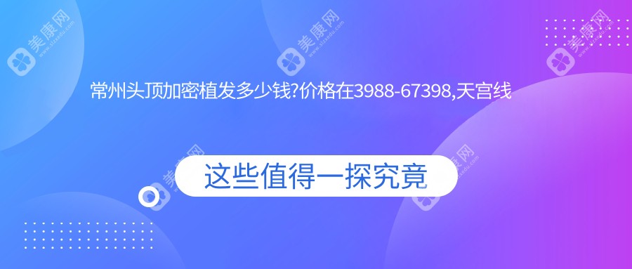常州头顶加密植发多少钱?价格在3988-67398,天宫线植发8.3k-3w