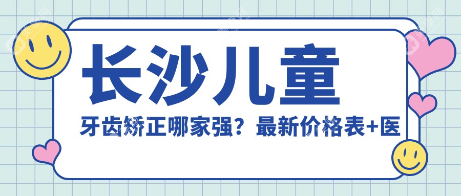 长沙儿童牙齿矫正哪家强?最新价格表+医院地址全解析,家长必看!