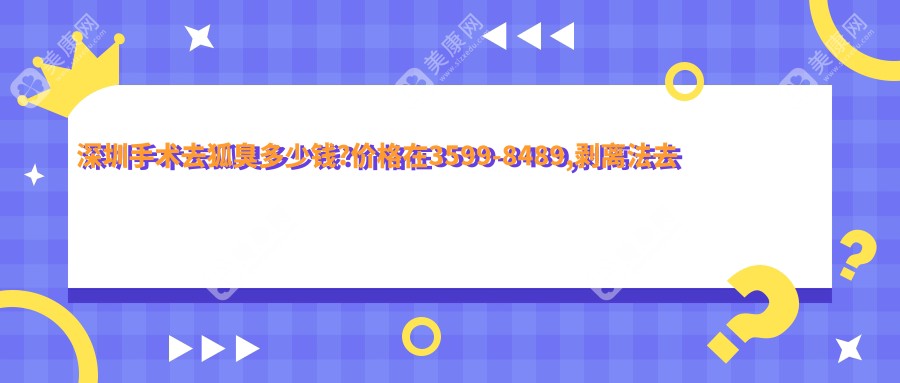 深圳手术去狐臭多少钱?价格在3599-8489,剥离法去腋臭0.6k-1.6k