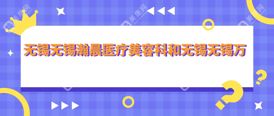 无锡无锡瀚晨医疗美容科和无锡无锡万春医疗美容哪一个比较好，资质技术大比拼！