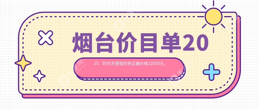 烟台价目单2025：时代天使隐形矫正器价格22650元,隐适美隐形矫正器25000元起