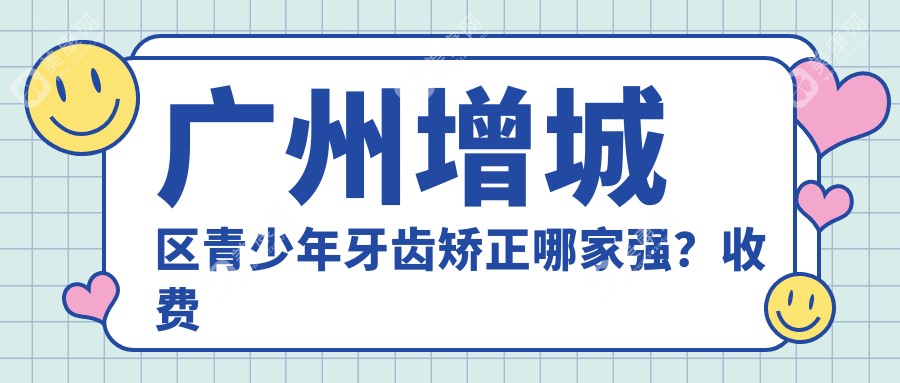 广州增城区青少年牙齿矫正哪家强？收费标准全解析带你一探究竟！牙齿矫正价格表+医院地址全公开
