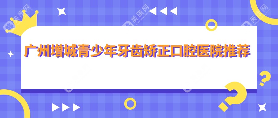 广州增城区青少年牙齿矫正哪家强？收费标准全解析带你一探究竟！牙齿矫正价格表+医院地址全公开