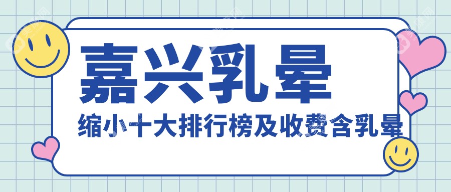 嘉兴乳晕缩小十大排行榜及收费含乳晕缩小/乳晕漂红/乳晕漂红费用汇总
