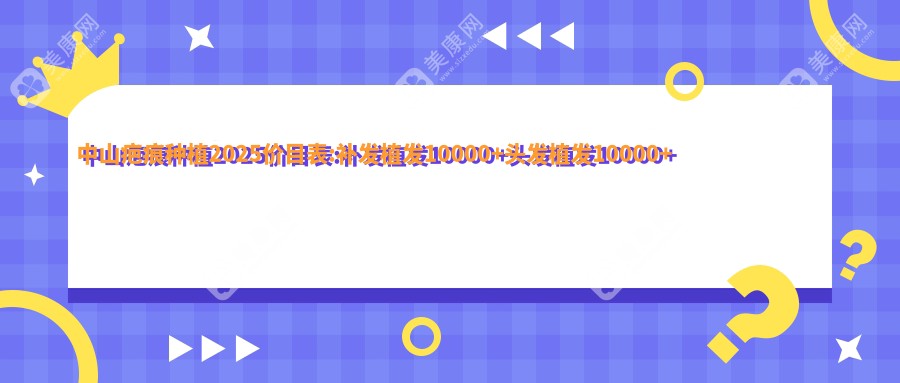 中山疤痕种植2025价目表:补发植发10000+头发植发10000+发际线种植5000+头顶加密植发4500+